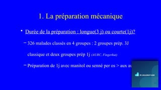 1. La préparation mécanique
• Durée de la préparation : longue(3 j) ou courte(1j)?
– 326 malades classés en 4 groupes : 2 groupes prép. 3J
classique et deux groupes prép 1j (AURC, Fingerhut)
– Préparation de 1j avec manitol ou senné per os > aux autres
 