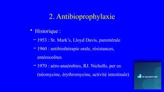 2. Antibioprophylaxie
• Historique :
– 1953 : St. Mark’s, Lloyd Davis, parentérale
– 1960 : antibiothérapie orale, résistances,
entérocolites
– 1970 : aéro-anaérobies, RJ. Nicholls, per os
(néomycine, érythromycine, activité intestinale)
 