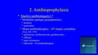 2. Antibioprophylaxie
• Quel(s) antibiotique(s) ?
– Morbidité septique postopératoire :
• aérobies
• anaérobies
– Mono-antibiothérapies : 147 études contrôlées
(Song, BJS, 1998)
• néomycine, érythromycine, gentamycine…
• efficace
• mais résistances
• efficacité < bi-antibiothérapies
 