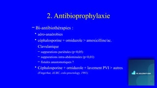 2. Antibioprophylaxie
– Bi-antibiothérapies :
• aéro-anaérobies
• céphalosporine + ornidazole > amoxicilline/ac.
Clavulanique
– suppurations pariétales (p<0,05)
– suppurations intra-abdominales (p<0,01)
– fistules anastomotiques ?
• Céphalosporine + ornidazole + lavement PVI > autres.
(Fingerhut, AURC, colo-proctology, 1991)
 