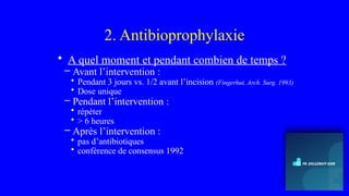2. Antibioprophylaxie
• A quel moment et pendant combien de temps ?
– Avant l’intervention :
• Pendant 3 jours vs. 1/2 avant l’incision (Fingerhut, Arch. Surg. 1993)
• Dose unique
– Pendant l’intervention :
• répéter
• > 6 heures
– Après l’intervention :
• pas d’antibiotiques
• conférence de consensus 1992
 