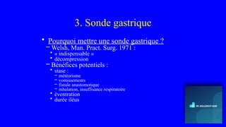 3. Sonde gastrique
• Pourquoi mettre une sonde gastrique ?
– Welsh, Man. Pract. Surg. 1971 :
• « indispensable »
• décompression
– Bénéfices potentiels :
• stase :
– météorisme
– vomissements
– fistule anastomotique
– inhalation, insuffisance respiratoire
• éventration
• durée iléus
 