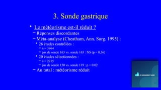 3. Sonde gastrique
• Le météorisme est-il réduit ?
– Réponses discordantes
– Méta-analyse (Cheatham, Ann. Surg. 1995) :
• 26 études contrôlées :
– n = 3964
– pas de sonde 163 vs. sonde 165 : NS (p = 0,36)
• 20 études sélectionnées :
– n = 2915
– pas de sonde 150 vs. sonde 119 : p = 0.02
– Au total : météorisme réduit
 
