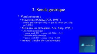 3. Sonde gastrique
• Vomissements :
– Mayo clinic (Otchy, DCR, 1995) :
• sonde gastrique (n=251) vs. pas de sonde (n=229) :
p=0,0085
– Méta-analyse (Cheatham, Ann. Surg. 1995) :
• 26 études contrôlées :
– pas de sonde 201 vs. sonde 168 : NS (p = 0,11)
• 20 études sélectionnées :
– pas de sonde 197 vs. sonde 144 : p = 0.005
– Au total : moins de vomissements
 