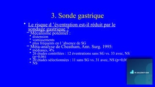3. Sonde gastrique
• Le risque d ’éventration est-il réduit par le
sondage gastrique ?
– Mécanisme potentiel :
• distension
• vomissements
• plus fréquents en l ’absence de SG
– Méta-analyse de Cheatham, Ann. Surg. 1995:
• médianes, 4%
• 26 études contrôlées : 12 éventrations sans SG vs. 33 avec, NS
(p=0,06)
• 20 études sélectionnées : 11 sans SG vs. 31 avec, NS (p=0,06)
• NS
 