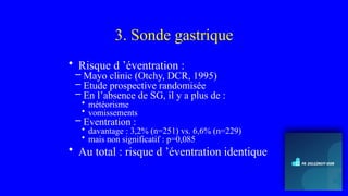 3. Sonde gastrique
• Risque d ’éventration :
– Mayo clinic (Otchy, DCR, 1995)
– Etude prospective randomisée
– En l’absence de SG, il y a plus de :
• météorisme
• vomissements
– Eventration :
• davantage : 3,2% (n=251) vs. 6,6% (n=229)
• mais non significatif : p=0,085
• Au total : risque d ’éventration identique
 