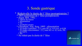 3. Sonde gastrique
• Réduit-elle la durée de l ’iléus postopératoire ?
– TRT traditionnel de l ’iléus postopératoire
– Sagar, BJS, 1992 :
• reprise du transit
• alimentation
• NS
• morbidité propre
– Cheatham, Ann. Surg. 1995 : alimentation
• 26 études contrôlées : 3,5 j sans SG vs. 4,6 avec, p=0,04
• 20 études sélectionnées : 3,5 j sans SG vs. 4,5 avec, NS
(p=0,07)
• NS
– Ne réduit pas la durée de l ’iléus
 