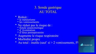3. Sonde gastrique
AU TOTAL
• Réduit :
– le météorisme
– les vomissements
• Ne réduit pas le risque de :
– fistule anastomotique
– d ’éventration
– d’iléus postopératoire
• Augmente le risque respiratoire
• Morbidité propre
• Au total : inutile (sauf si > 2 vomissements, 5%)
 