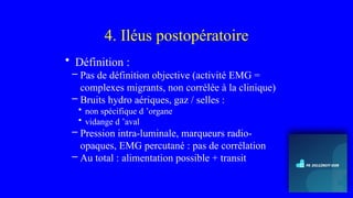 4. Iléus postopératoire
• Définition :
– Pas de définition objective (activité EMG =
complexes migrants, non corrélée à la clinique)
– Bruits hydro aériques, gaz / selles :
• non spécifique d ’organe
• vidange d ’aval
– Pression intra-luminale, marqueurs radio-
opaques, EMG percutané : pas de corrélation
– Au total : alimentation possible + transit
 