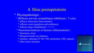 4. Iléus postopératoire
• Physiopathologie :
– Réflexes nerveux sympathiques inhibiteurs : 3 voies
• réflexes ultracourts (intra-muraux)
• réflexes courts (ganglions prévertébraux)
• réflexes longs (médullaires) ++++++
– Neurotransmetteurs et facteurs inflammatoires :
• distension, stress
• libération locale ou à distance
• motiline, substance P, NO, VIP, calcitonine, CRF, opiacés…
• rôles exacts inconnus
 