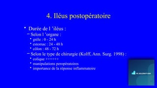 4. Iléus postopératoire
• Durée de l ’iléus :
– Selon l ’organe :
• grêle : 0 - 24 h
• estomac : 24 - 48 h
• côlon : 48 - 72 h
– Selon le type de chirurgie (Kolff, Ann. Surg. 1998) :
• colique ++++++
• manipulations peropératoires
• importance de la réponse inflammatoire
 