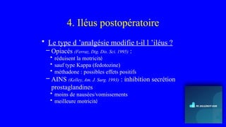 4. Iléus postopératoire
• Le type d ’analgésie modifie t-il l ’iléus ?
– Opiacés (Ferraz, Dig. Dis. Sci. 1995) :
• réduisent la motricité
• sauf type Kappa (fedotozine)
• méthadone : possibles effets positifs
– AINS (Kelley, Am. J. Surg. 1993) : inhibition secrétion
prostaglandines
• moins de nausées/vomissements
• meilleure motricité
 