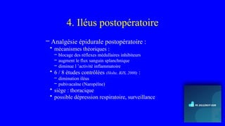 4. Iléus postopératoire
– Analgésie épidurale postopératoire :
• mécanismes théoriques :
– blocage des réflexes médullaires inhibiteurs
– augment le flux sanguin splanchnique
– diminue l ’activité inflammatoire
• 6 / 8 études contrôlées (Holte, BJS, 2000) :
– diminution iléus
– pubivacaïne (Naropéïne)
• siège : thoracique
• possible dépression respiratoire, surveillance
 