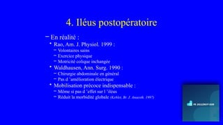 4. Iléus postopératoire
– En réalité :
• Rao, Am. J. Physiol. 1999 :
– Volontaires sains
– Exercice physique
– Motricité colique inchangée
• Waldhausen, Ann. Surg. 1990 :
– Chirurgie abdominale en général
– Pas d ’amélioration électrique
• Mobilisation précoce indispensable :
– Même si pas d ’effet sur l ’iléus
– Réduit la morbidité globale (Kehlet, Br. J. Anaesth. 1997)
 