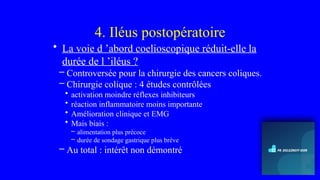 4. Iléus postopératoire
• La voie d ’abord coelioscopique réduit-elle la
durée de l ’iléus ?
– Controversée pour la chirurgie des cancers coliques.
– Chirurgie colique : 4 études contrôlées
• activation moindre réflexes inhibiteurs
• réaction inflammatoire moins importante
• Amélioration clinique et EMG
• Mais biais :
– alimentation plus précoce
– durée de sondage gastrique plus brève
– Au total : intérêt non démontré
 