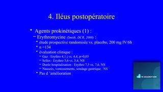 4. Iléus postopératoire
• Agents prokinétiques (1) :
– Erythromycine (Smith, DCR, 2000) :
• étude prospective randomisée vs. placebo, 200 mg IV/6h
• n =134
• évaluation clinique :
– Gaz : Erythro 4,1 j vs. 4,4, p=0,03
– Selles : Erythro 5,6 vs. 5,4, NS
– Durée hospitalisation : Erythro 7,5 vs. 7,6, NS
– Nauseés, vomissements, sondage gastrique : NS
• Pas d ’amélioration
 