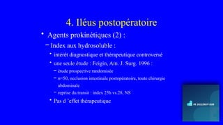 4. Iléus postopératoire
• Agents prokinétiques (2) :
– Index aux hydrosoluble :
• intérêt diagnostique et thérapeutique controversé
• une seule étude : Feigin, Am. J. Surg. 1996 :
– étude prospective randomisée
– n=50, occlusion intestinale postopératoire, toute chirurgie
abdominale
– reprise du transit : index 25h vs.28, NS
• Pas d ’effet thérapeutique
 