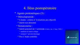 4. Iléus postopératoire
• Agents prokinétiques (3) :
– Métoclopramide :
• 6 études : critères d ’évaluations peu objectifs
• Intérêt non démontré
– Somatostatine :
• Intérêt potentiel de l ’octréotide (Cullen, Am. J. Surg. 1993) :
– améliore le transit colique
– restaure l ’activité électrique
• Pas d ’étude contrôlée
 