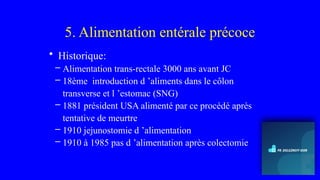 5. Alimentation entérale précoce
• Historique:
– Alimentation trans-rectale 3000 ans avant JC
– 18ème introduction d ’aliments dans le côlon
transverse et l ’estomac (SNG)
– 1881 président USA alimenté par ce procédé après
tentative de meurtre
– 1910 jejunostomie d ’alimentation
– 1910 à 1985 pas d ’alimentation après colectomie
 
