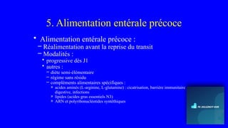 5. Alimentation entérale précoce
• Alimentation entérale précoce :
– Réalimentation avant la reprise du transit
– Modalités :
• progressive dès J1
• autres :
– diète semi-élémentaire
– régime sans résidu
– compléments alimentaires spécifiques :
» acides aminés (L-arginine, L-glutamine) : cicatrisation, barrière immunitaire
digestive, infections
» lipides (acides gras essentiels N3)
» ARN et polyribonucléotides syntéthiques
 