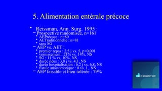 5. Alimentation entérale précoce
• Reissman, Ann. Surg. 1995 :
– Prospective randomisée, n=161
• AEPrécoce : n=80
• AETraditionnelle : n=81
• sans SG
– AEP vs. AET :
• premier repas : 2,5 j vs. 5, p<0,001
• vomissement : 21% vs. 14%, NS
• SG : 11 % vs. 10%, NS
• durée iléus : 3,8 j vs. 4,1, NS
• durée hospitalisation : 6,2 j vs. 6,8, NS
• fistule anastomotique : 0 vs. 1, NS
– AEP faisable et bien tolérée : 79%
 