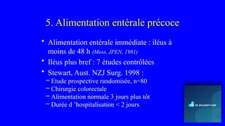 5. Alimentation entérale précoce
• Alimentation entérale immédiate : iléus à
moins de 48 h (Moss, JPEN, 1981)
• Iléus plus bref : 7 études contrôlées
• Stewart, Aust. NZJ Surg. 1998 :
– Etude prospective randomisée, n=80
– Chirurgie colorectale
– Alimentation normale 3 jours plus tôt
– Durée d ’hospitalisation < 2 jours
 