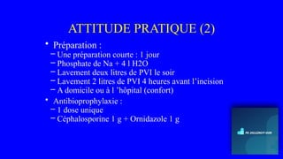 ATTITUDE PRATIQUE (2)
• Préparation :
– Une préparation courte : 1 jour
– Phosphate de Na + 4 l H2O
– Lavement deux litres de PVI le soir
– Lavement 2 litres de PVI 4 heures avant l’incision
– A domicile ou à l ’hôpital (confort)
• Antibioprophylaxie :
– 1 dose unique
– Céphalosporine 1 g + Ornidazole 1 g
 