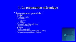 1. La préparation mécanique
• Inconvénients potentiels :
– Malade :
• volume ingéré
• confort :
– ingestion
– gôut
– diarrhée
• risque hydroéléctrolytique
• risque cardiaque
– Côlon :
• œdème pariétal
• ulcérations muqueuses (PEG : 40%)
• risque anastomotique possible
 