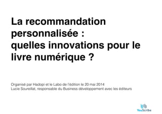 La recommandation
personnalisée :"
quelles innovations pour le
livre numérique ?
Organisé par Hadopi et le Labo de l’édition le 20 mai 2014
Lucie Soureillat, responsable du Business développement avec les éditeurs
 