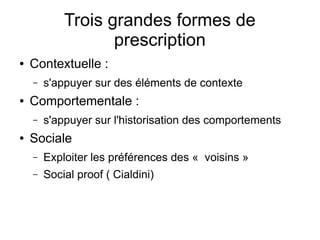 Trois grandes formes de
prescription
● Contextuelle :
– s'appuyer sur des éléments de contexte
● Comportementale :
– s'appuyer sur l'historisation des comportements
● Sociale
– Exploiter les préférences des «  voisins »
– Social proof ( Cialdini)
 