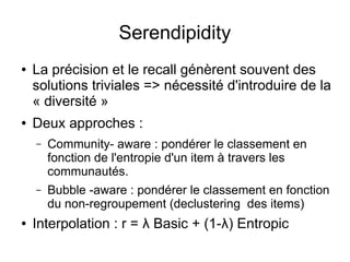 Serendipidity
● La précision et le recall génèrent souvent des
solutions triviales => nécessité d'introduire de la
« diversité »
● Deux approches :
– Community- aware : pondérer le classement en
fonction de l'entropie d'un item à travers les
communautés.
– Bubble -aware : pondérer le classement en fonction
du non-regroupement (declustering des items)
● Interpolation : r = λ Basic + (1-λ) Entropic
 