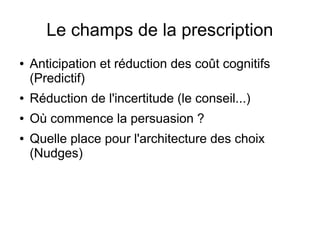 Le champs de la prescription
● Anticipation et réduction des coût cognitifs
(Predictif)
● Réduction de l'incertitude (le conseil...)
● Où commence la persuasion ?
● Quelle place pour l'architecture des choix
(Nudges)
 