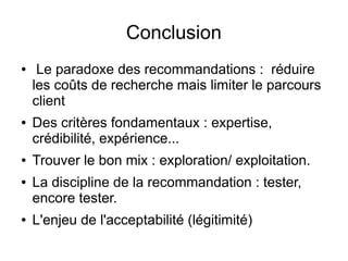 Conclusion
● Le paradoxe des recommandations : réduire
les coûts de recherche mais limiter le parcours
client
● Des critères fondamentaux : expertise,
crédibilité, expérience...
● Trouver le bon mix : exploration/ exploitation.
● La discipline de la recommandation : tester,
encore tester.
● L'enjeu de l'acceptabilité (légitimité)
 