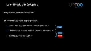 La méthode ciblée Uptoo
En fin de rendez-vous de prospection :
‣ “Avez-vous trouvé ce rendez-vous intéressant ?”
‣ “ Accepteriez-vous de me faire une mise en relation ?”
‣ “Connaisez vous Mr $Nom ?”
oui
oui
autre
Préparation des recommandations
 