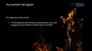 Au moment de signer
En négociation de contrat :
• “En échange de cette remise exceptionnelle, vous vous
engagez à nous mettre en relation avec X sociétés.”
 