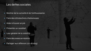 Les dettes sociales
‣ Montrer de la curiosité et de l’enthousiasme
‣ Faire des introductions chaleureuses
‣ Aider à trouver un job
‣ Présenter un candidat
‣ Leur générer de la visibilité
‣ Faire des mises en relation
‣ Partager leur réflexion (co-driving)
 