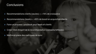 Conclusions
‣ Recommandations clients (seules) = +14% de croissance
‣ Recommandations (leads)= +65% de boost en acquisition clients
‣ Faire un process / playbook pour leads et clients
‣ Créer l’état d’esprit de le recommandation (conseils/réflexes)
‣ Mettre en place des metriques de suivi
 