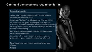 Comment demander une recommandation
Je fais suite à notre conversation de ce matin, et à ma
demande de recommandation.
Je sais que “ à chaud”, au téléphone, ce n’est pas évident !
Ce serait donc très gentil de votre part si vous pouviez
m’aider : je cherche à rencontrer des dirigeants qui veulent
développer leur société, structurer leur équipe de vente, ou
relancer leur marketing.
Des personnes que vous avez rencontrées ou appelées
récemment par exemple.
Je vous serai très reconnaissant si vous pouvez me les
présenter, ou que je puisse les appeler de votre part.
Merci d’avance si vous trouvez un peu de temps pour
m’aider.
Nicolas
Besoin de votre aide
 
