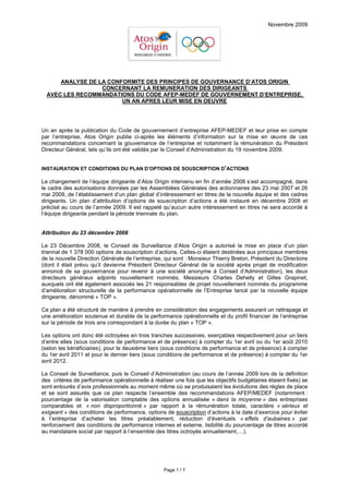 Novembre 2009




      ANALYSE DE LA CONFORMITE DES PRINCIPES DE GOUVERNANCE D’ATOS ORIGIN
                  CONCERNANT LA REMUNERATION DES DIRIGEANTS
  AVEC LES RECOMMANDATIONS DU CODE AFEP-MEDEF DE GOUVERNEMENT D’ENTREPRISE,
                        UN AN APRES LEUR MISE EN OEUVRE




Un an après la publication du Code de gouvernement d’entreprise AFEP-MEDEF et leur prise en compte
par l’entreprise, Atos Origin publie ci-après les éléments d’information sur la mise en œuvre de ces
recommandations concernant la gouvernance de l’entreprise et notamment la rémunération du Président
Directeur Général, tels qu’ils ont été validés par le Conseil d’Administration du 19 novembre 2009.


INSTAURATION ET CONDITIONS DU PLAN D’OPTIONS DE SOUSCRIPTION D’ACTIONS

Le changement de l’équipe dirigeante d’Atos Origin intervenu en fin d’année 2008 s’est accompagné, dans
le cadre des autorisations données par les Assemblées Générales des actionnaires des 23 mai 2007 et 26
mai 2009, de l’établissement d’un plan global d’intéressement en titres de la nouvelle équipe et des cadres
dirigeants. Un plan d’attribution d’options de souscription d’actions a été instauré en décembre 2008 et
précisé au cours de l’année 2009. Il est rappelé qu’aucun autre intéressement en titres ne sera accordé à
l’équipe dirigeante pendant la période triennale du plan.


Attribution du 23 décembre 2008

Le 23 Décembre 2008, le Conseil de Surveillance d’Atos Origin a autorisé la mise en place d’un plan
triennal de 1 378 000 options de souscription d’actions. Celles-ci étaient destinées aux principaux membres
de la nouvelle Direction Générale de l’entreprise, qui sont : Monsieur Thierry Breton, Président du Directoire
(dont il était prévu qu’il devienne Président Directeur Général de la société après projet de modification
annoncé de sa gouvernance pour revenir à une société anonyme à Conseil d’Administration), les deux
directeurs généraux adjoints nouvellement nommés, Messieurs Charles Dehelly et Gilles Grapinet,
auxquels ont été également associés les 21 responsables de projet nouvellement nommés du programme
d’amélioration structurelle de la performance opérationnelle de l’Entreprise lancé par la nouvelle équipe
dirigeante, dénommé « TOP ».

Ce plan a été structuré de manière à prendre en considération des engagements assurant un rattrapage et
une amélioration soutenue et durable de la performance opérationnelle et du profil financier de l’entreprise
sur la période de trois ans correspondant à la durée du plan « TOP ».

Les options ont donc été octroyées en trois tranches successives, exerçables respectivement pour un tiers
d’entre elles (sous conditions de performance et de présence) à compter du 1er avril ou du 1er août 2010
(selon les bénéficiaires), pour le deuxième tiers (sous conditions de performance et de présence) à compter
du 1er avril 2011 et pour le dernier tiers (sous conditions de performance et de présence) à compter du 1er
avril 2012.

Le Conseil de Surveillance, puis le Conseil d’Administration (au cours de l’année 2009 lors de la définition
des critères de performance opérationnelle à réaliser une fois que les objectifs budgétaires étaient fixés) se
sont entourés d’avis professionnels au moment même où se produisaient les évolutions des règles de place
et se sont assurés que ce plan respecte l’ensemble des recommandations AFEP/MEDEF (notamment :
pourcentage de la valorisation comptable des options annualisée « dans la moyenne » des entreprises
comparables et « non disproportionné » par rapport à la rémunération totale, caractère « sérieux et
exigeant » des conditions de performance, options de souscription d’actions à la date d’exercice pour éviter
à l’entreprise d’acheter les titres préalablement, réduction d’éventuels « effets d’aubaines » par
renforcement des conditions de performance internes et externe, lisibilité du pourcentage de titres accordé
au mandataire social par rapport à l’ensemble des titres octroyés annuellement,…).




                                                  Page 1 / 7
 