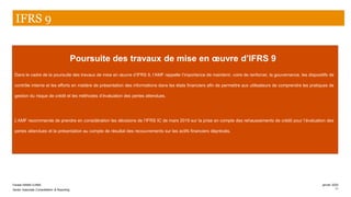 Poursuite des travaux de mise en œuvre d’IFRS 9
Dans le cadre de la poursuite des travaux de mise en œuvre d’IFRS 9, l’AMF rappelle l’importance de maintenir, voire de renforcer, la gouvernance, les dispositifs de
contrôle interne et les efforts en matière de présentation des informations dans les états financiers afin de permettre aux utilisateurs de comprendre les pratiques de
gestion du risque de crédit et les méthodes d’évaluation des pertes attendues.
L’AMF recommande de prendre en considération les décisions de l’IFRS IC de mars 2019 sur la prise en compte des rehaussements de crédit pour l’évaluation des
pertes attendues et la présentation au compte de résultat des recouvrements sur les actifs financiers dépréciés.
IFRS 9
PwC
Farase MAMA DJIMA
Senior Associate Consolidation & Reporting 11
janvier 2020
 