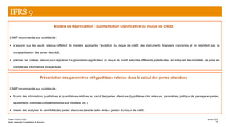 Modèle de dépréciation : augmentation significative du risque de crédit
L’AMF recommande aux sociétés de :
▪ s’assurer que les seuils retenus reflètent de manière appropriée l’évolution du risque de crédit des instruments financiers concernés et ne retardent pas la
comptabilisation des pertes de crédit,
▪ préciser les critères retenus pour apprécier l’augmentation significative du risque de crédit selon les différents portefeuilles, en indiquant les modalités de prise en
compte des informations prospectives.
IFRS 9
Présentation des paramètres et hypothèses retenus dans le calcul des pertes attendues
L’AMF recommande aux sociétés de :
▪ fournir des informations qualitatives et quantitatives relatives au calcul des pertes attendues (hypothèses clés retenues, paramètres, politique de passage en pertes,
ajustements éventuels complémentaires aux modèles, etc.),
▪ mener des analyses de sensibilité des pertes attendues dans le cadre de leur gestion du risque de crédit.
Farase MAMA DJIMA
Senior Associate Consolidation & Reporting
janvier 2020
12
 