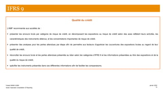 Qualité du crédit
L’AMF recommande aux sociétés de :
▪ présenter les encours bruts par catégorie de risque de crédit, en décomposant les expositions au risque de crédit selon des axes reflétant leurs activités, les
caractéristiques des instruments détenus, et les concentrations importantes de risque de crédit,
▪ présenter des analyses pour les pertes attendues par étape afin de permettre aux lecteurs d’apprécier les couvertures des expositions brutes au regard de leur
qualité de crédit,
▪ réconcilier les encours bruts et les pertes attendues présentés au bilan selon les catégories d’IFRS 9 et les informations présentées au titre des expositions et de la
qualité du risque de crédit,
▪ spécifier les instruments présentés dans ces différentes informations afin de faciliter les comparaisons.
IFRS 9
Farase MAMA DJIMA
Senior Associate Consolidation & Reporting
janvier 2020
13
 