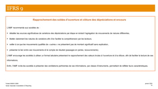 Rapprochement des soldes d’ouverture et clôture des dépréciations et encours
L’AMF recommande aux sociétés de :
▪ détailler les sources significatives de variations des dépréciations par étape en évitant l’agrégation de mouvements de natures différentes,
▪ libeller clairement les natures de variations afin d’en faciliter la compréhension par les lecteurs,
▪ veiller à ce que les mouvements qualifiés de « autres » ne présentent pas de montant significatif sans explication,
▪ présenter le lien entre ces mouvements et le compte de résultat (passages en pertes, recouvrements).
L’AMF encourage les sociétés à utiliser un format tabulaire présentant le rapprochement des valeurs brutes à l’ouverture et à la clôture, afin de faciliter la lecture de ces
informations.
Enfin, l’AMF invite les sociétés à présenter des ventilations pertinentes de ces informations, par classe d’instruments, permettant de refléter leurs caractéristiques.
IFRS 9
Farase MAMA DJIMA
Senior Associate Consolidation & Reporting
janvier 2020
14
 