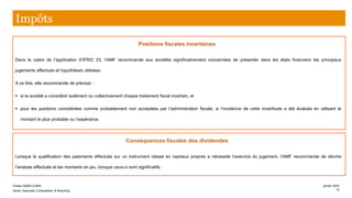 Positions fiscales incertaines
Dans le cadre de l’application d’IFRIC 23, l’AMF recommande aux sociétés significativement concernées de présenter dans les états financiers les principaux
jugements effectués et hypothèses utilisées.
A ce titre, elle recommande de préciser :
▪ si la société a considéré isolément ou collectivement chaque traitement fiscal incertain, et
▪ pour les positions considérées comme probablement non acceptées par l’administration fiscale, si l’incidence de cette incertitude a été évaluée en utilisant le
montant le plus probable ou l’espérance.
Conséquences fiscales des dividendes
Lorsque la qualification des paiements effectués sur un instrument classé en capitaux propres a nécessité l’exercice du jugement, l’AMF recommande de décrire
l’analyse effectuée et les montants en jeu, lorsque ceux-ci sont significatifs.
Impôts
Farase MAMA DJIMA
Senior Associate Consolidation & Reporting
janvier 2020
15
 