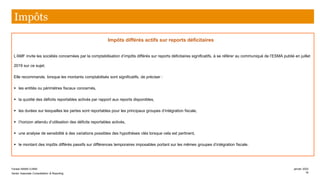 Impôts différés actifs sur reports déficitaires
L’AMF invite les sociétés concernées par la comptabilisation d’impôts différés sur reports déficitaires significatifs, à se référer au communiqué de l’ESMA publié en juillet
2019 sur ce sujet.
Elle recommande, lorsque les montants comptabilisés sont significatifs, de préciser :
▪ les entités ou périmètres fiscaux concernés,
▪ la quotité des déficits reportables activés par rapport aux reports disponibles,
▪ les durées sur lesquelles les pertes sont reportables pour les principaux groupes d’intégration fiscale,
▪ l’horizon attendu d’utilisation des déficits reportables activés,
▪ une analyse de sensibilité à des variations possibles des hypothèses clés lorsque cela est pertinent,
▪ le montant des impôts différés passifs sur différences temporaires imposables portant sur les mêmes groupes d’intégration fiscale.
Impôts
Farase MAMA DJIMA
Senior Associate Consolidation & Reporting
janvier 2020
16
 