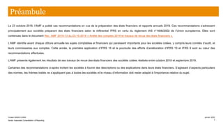 Préambule
Le 23 octobre 2019, l’AMF a publié ses recommandations en vue de la préparation des états financiers et rapports annuels 2019. Ces recommandations s’adressent
principalement aux sociétés préparant des états financiers selon le référentiel IFRS en vertu du règlement IAS n°1606/2002 de l’Union européenne. Elles sont
contenues dans le document Rec. AMF 2019-13 du 23-10-2019 « Arrêté des comptes 2019 et travaux de revue des états financiers ».
L’AMF identifie avant chaque clôture annuelle les sujets comptables et financiers qui paraissent importants pour les sociétés cotées, y compris leurs comités d’audit, et
leurs commissaires aux comptes. Cette année, la première application d’IFRS 16 et la poursuite des efforts d’amélioration d’IFRS 15 et IFRS 9 sont au cœur des
recommandations effectuées.
L’AMF présente également les résultats de ses travaux de revue des états financiers des sociétés cotées réalisés entre octobre 2018 et septembre 2019.
Certaines des recommandations ci-après invitent les sociétés à fournir des descriptions ou des explications dans leurs états financiers. S’agissant d’aspects particuliers
des normes, les thèmes traités ne s’appliquent pas à toutes les sociétés et le niveau d’information doit rester adapté à l’importance relative du sujet.
Farase MAMA DJIMA
Senior Associate Consolidation & Reporting
janvier 2020
3
 