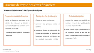 Présentation des états financiers
▪ clarifier les libellés des sous-totaux et leur
définition dont notamment la distinction à
opérer entre les éléments considérés comme
courants et non courants,
▪ commenter certains postes ou mouvements
significatifs.
Tableau des flux de trésorerie
▪ effectuer des renvois vers les notes,
▪ commenter les principaux soldes et
variations,
▪ présenter la variation des passifs issus des
activités de financement, en distinguant les
mouvements donnant lieu et ne donnant pas
lieu à des flux de trésorerie (IAS 7.44 A-B).
Tests de dépréciation
▪ présenter les analyses de sensibilité des
sociétés à l’ensemble des hypothèses clés
actuarielles et opérationnelles,
▪ clarifier le niveau auquel le test est effectué et
les informations fournies en lien avec les
notions d’unités génératrices de trésorerie et
groupements d’UGT.
Recommandations de l’AMF par thématiques
Travaux de revue des états financiers
Farase MAMA DJIMA
Senior Associate Consolidation & Reporting
janvier 2020
4
 