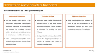 Instruments financiers
▪ Pour les sociétés ayant recours à des
programmes d’affacturage déconsolidants
significatifs, mentionner les caractéristiques
des contrats, les principaux éléments
justifiant le traitement comptable, ainsi que
les montants en jeu à la clôture de l’exercice,
▪ mettre à jour les principes comptables liés au
modèle de dépréciation des créances clients
et actifs sur contrat.
Chiffre d’affaires
▪ distinguer le chiffre d’affaires comptabilisé en
application d’IFRS 15 des autres produits
reconnus en application d’autres normes et
de développer la ventilation du chiffre
d’affaires,
▪ développer les informations sur les modalités
contractuelles des principaux contrats et les
analyses et jugements clés justifiant le
traitement comptable retenu.
Résultat par action
▪ ajuster rétroactivement leurs résultats par
action en cas de fractionnement ou de
regroupement d’actions en amont d’une
introduction en bourse ou d’une opération.
Travaux de revue des états financiers
Recommandations de l’AMF par thématiques
Farase MAMA DJIMA
Senior Associate Consolidation & Reporting
janvier 2020
5
 