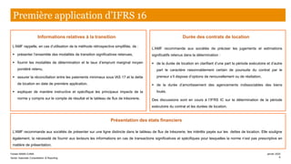 Informations relatives à la transition
L’AMF rappelle, en cas d’utilisation de la méthode rétrospective simplifiée, de :
▪ présenter l’ensemble des modalités de transition significatives retenues,
▪ fournir les modalités de détermination et le taux d’emprunt marginal moyen
pondéré retenu,
▪ assurer la réconciliation entre les paiements minimaux sous IAS 17 et la dette
de location en date de première application,
▪ expliquer de manière instructive et spécifique les principaux impacts de la
norme y compris sur le compte de résultat et le tableau de flux de trésorerie.
Présentation des états financiers
L’AMF recommande aux sociétés de présenter sur une ligne distincte dans le tableau de flux de trésorerie, les intérêts payés sur les dettes de location. Elle souligne
également, la nécessité de fournir aux lecteurs les informations en cas de transactions significatives et spécifiques pour lesquelles la norme n’est pas prescriptive en
matière de présentation.
Durée des contrats de location
L’AMF recommande aux sociétés de préciser les jugements et estimations
significatifs retenus dans la détermination :
▪ de la durée de location en clarifiant d’une part la période exécutoire et d’autre
part le caractère raisonnablement certain de poursuite du contrat par le
preneur s’il dispose d’options de renouvellement ou de résiliation,
▪ de la durée d’amortissement des agencements indissociables des biens
loués.
Des discussions sont en cours à l’IFRS IC sur la détermination de la période
exécutoire du contrat et les durées de location.
Première application d’IFRS 16
Farase MAMA DJIMA
Senior Associate Consolidation & Reporting
janvier 2020
6
 