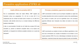 Impôts différés et exemption IAS 12
Pour la comptabilisation initiale des impôts différés, l’AMF rappelle que
l’exemption prévue aux paragraphes 15 à 24 de la norme IAS 12 ne
s’appliquerait pas aux contrats de location dans la mesure où, à la date de la
transaction, cette dernière donne lieu à un montant identique de différences
taxables et déductibles.
A date, la recommandation formulée lors de l’arrêté des comptes 2018 reste
d’actualité (i.e. préciser le traitement comptable retenu si les impacts sont
significatifs, un changement de méthode comptable volontaire sur ce sujet sera
rétrospectif.
Principes comptables, jugements et estimations
L’AMF recommande de mettre à jour les principes comptables au regard des
nouvelles dispositions de la norme en reprenant la nature et les caractéristiques
des contrats de location ainsi que les hypothèses clés et les principaux
jugements effectués dans l’évaluation des dettes de location et des droits
d’utilisation.
Première application d’IFRS 16
Tests de dépréciation
L’AMF recommande aux sociétés de mener une réflexion approfondie, en lien
avec leurs commissaires aux comptes et évaluateurs le cas échéant, sur les
impacts potentiels d’IFRS 16 sur leur méthodologie de réalisation des tests de
dépréciation, notamment lorsque des risques de pertes de valeur sont identifiés.
Farase MAMA DJIMA
Senior Associate Consolidation & Reporting
janvier 2020
7
 
